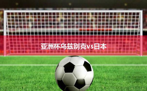 亚洲杯乌兹别克vs日本(乌兹别克斯坦和中国足球比赛直播)